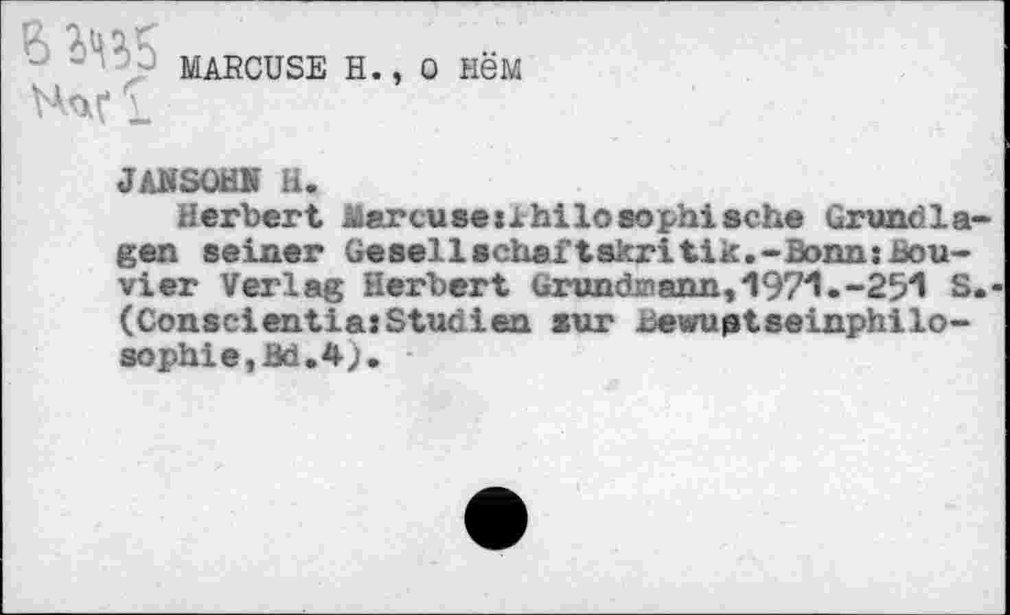 ﻿MARCUSE H., 0 HëM
J AN SOHN H.
Herbert Marcuse Philosophische Grundlagen seiner Gesellschaftskritik.-Bonn:bouvier Verlag Herbert Gründe ann, 197'1.-25'1 S.-(Consclentia:Studien sur bewuptseinphilo-sophie,Bd.4j.